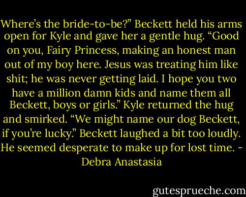 Where’s the bride-to-be?” Beckett held his arms open for Kyle and gave her a gentle hug. “Good on you, Fairy Princess, making an honest man out of my boy here. Jesus was treating him like shit; he was never getting laid. I hope you two have a million damn kids and name them all Beckett, boys or girls.”<br />Kyle returned the hug and smirked. “We might name our dog Beckett, if you’re lucky.”<br />Beckett laughed a bit too loudly. He seemed desperate to make up for lost time. - Debra Anastasia