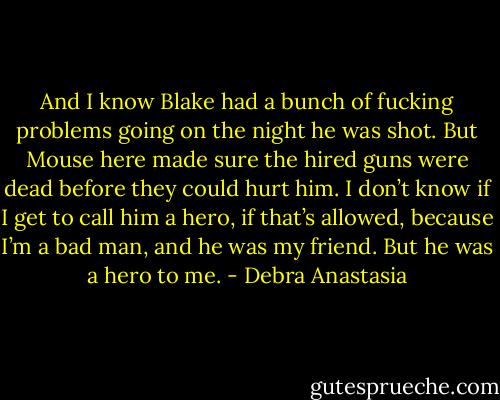 And I know Blake had a bunch of fucking problems going on the night he was shot. But Mouse here made sure the hired guns were dead before they could hurt him. I don’t know if I get to call him a hero, if that’s allowed, because I’m a bad man, and he was my friend. But he was a hero to me. - Debra Anastasia