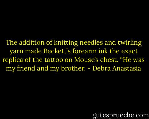 The addition of knitting needles and twirling yarn made Beckett’s forearm ink the exact replica of the tattoo on Mouse’s chest.<br />“He was my friend and my brother. - Debra Anastasia