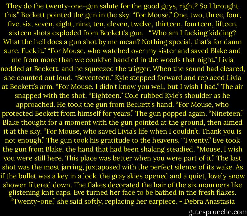 They do the twenty-one-gun salute for the good guys, right? So I brought this.” Beckett pointed the gun in the sky. “For Mouse.”<br />One, two, three, four, five, six, seven, eight, nine, ten, eleven, twelve, thirteen, fourteen, fifteen, sixteen shots exploded from Beckett’s gun. <br /> “Who am I fucking kidding? What the hell does a gun shot by me mean? Nothing special, that’s for damn sure. Fuck it.”<br />“For Mouse, who watched over my sister and saved Blake and me from more than we could’ve handled in the woods that night.” Livia nodded at Beckett, and he squeezed the trigger. When the sound had cleared, she counted out loud. “Seventeen.”<br />Kyle stepped forward and replaced Livia at Beckett’s arm. “For Mouse. I didn’t know you well, but I wish I had.” The air snapped with the shot. “Eighteen.”<br />Cole rubbed Kyle’s shoulder as he approached. He took the gun from Beckett’s hand. “For Mouse, who protected Beckett from himself for years.” The gun popped again. “Nineteen.”<br />Blake thought for a moment with the gun pointed at the ground, then aimed it at the sky. “For Mouse, who saved Livia’s life when I couldn’t. Thank you is not enough.” The gun took his gratitude to the heavens. “Twenty.”<br />Eve took the gun from Blake, the hand that had been shaking steadied. “Mouse, I wish you were still here. This place was better when you were part of it.” The last shot was the most jarring, juxtaposed with the perfect silence of its wake.<br />As if the bullet was a key in a lock, the gray skies opened and a quiet, lovely snow shower filtered down. The flakes decorated the hair of the six mourners like glistening knit caps.<br />Eve turned her face to be bathed in the fresh flakes. “Twenty-one,” she said softly, replacing her earpiece. - Debra Anastasia