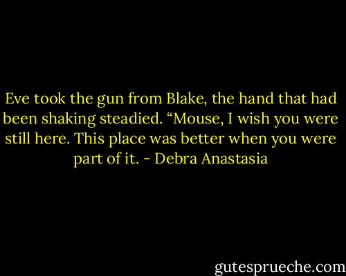 Eve took the gun from Blake, the hand that had been shaking steadied. “Mouse, I wish you were still here. This place was better when you were part of it. - Debra Anastasia