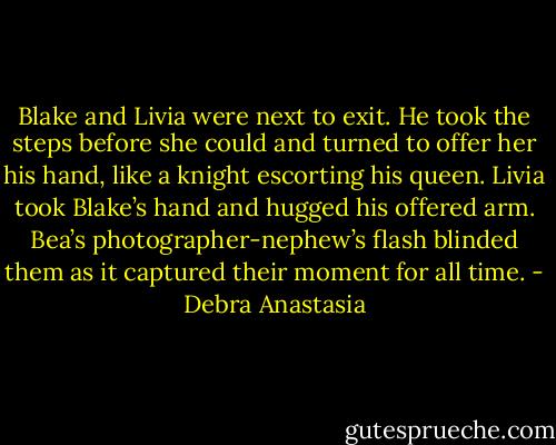 Blake and Livia were next to exit. He took the steps before she could and turned to offer her his hand, like a knight escorting his queen. Livia took Blake’s hand and hugged his offered arm. Bea’s photographer-nephew’s flash blinded them as it captured their moment for all time. - Debra Anastasia