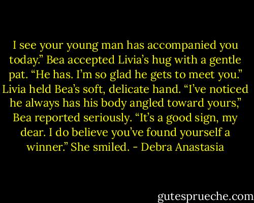 I see your young man has accompanied you today.” Bea accepted Livia’s hug with a gentle pat.<br />“He has. I’m so glad he gets to meet you.” Livia held Bea’s soft, delicate hand.<br />“I’ve noticed he always has his body angled toward yours,” Bea reported seriously. “It’s a good sign, my dear. I do believe you’ve found yourself a winner.” She smiled. - Debra Anastasia