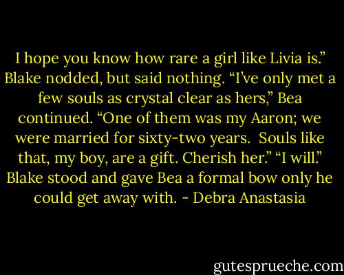 I hope you know how rare a girl like Livia is.”<br />Blake nodded, but said nothing.<br />“I’ve only met a few souls as crystal clear as hers,” Bea continued. “One of them was my Aaron; we were married for sixty-two years. <br />Souls like that, my boy, are a gift. Cherish her.”<br />“I will.” Blake stood and gave Bea a formal bow only he could get away with. - Debra Anastasia