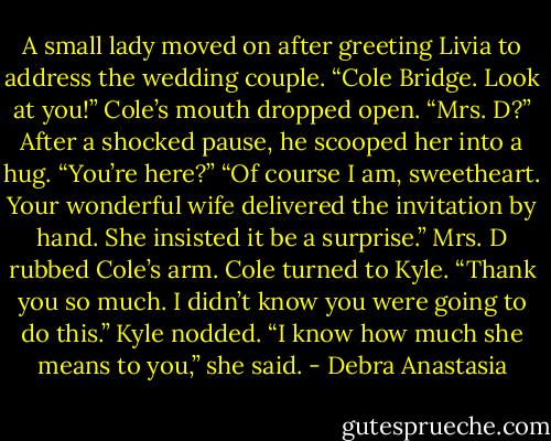 A small lady moved on after greeting Livia to address the wedding couple. “Cole Bridge. Look at you!”<br />Cole’s mouth dropped open. “Mrs. D?” After a shocked pause, he scooped her into a hug. “You’re here?”<br />“Of course I am, sweetheart. Your wonderful wife delivered the invitation by hand. She insisted it be a surprise.” Mrs. D rubbed Cole’s arm.<br />Cole turned to Kyle. “Thank you so much. I didn’t know you were going to do this.”<br />Kyle nodded. “I know how much she means to you,” she said. - Debra Anastasia