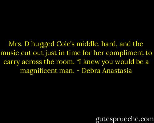 Mrs. D hugged Cole’s middle, hard, and the music cut out just in time for her compliment to carry across the room. “I knew you would be a magnificent man. - Debra Anastasia