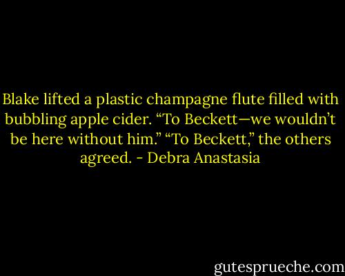 Blake lifted a plastic champagne flute filled with bubbling apple cider. “To Beckett—we wouldn’t be here without him.”<br />“To Beckett,” the others agreed. - Debra Anastasia