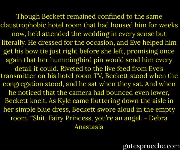 Though Beckett remained confined to the same claustrophobic hotel room that had housed him for weeks now, he’d attended the wedding in every sense but literally.<br />He dressed for the occasion, and Eve helped him get his bow tie just right before she left, promising once again that her hummingbird pin would send him every detail it could.<br />Riveted to the live feed from Eve’s transmitter on his hotel room TV, Beckett stood when the congregation stood, and he sat when they sat. And when he noticed that the camera had bounced even lower, Beckett knelt.<br />As Kyle came fluttering down the aisle in her simple blue dress, Beckett swore aloud in the empty room. “Shit, Fairy Princess, you’re an angel. - Debra Anastasia