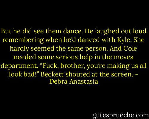 But he did see them dance. He laughed out loud remembering when he’d danced with Kyle. She hardly seemed the same person. And Cole needed some serious help in the moves department.<br />“Fuck, brother, you’re making us all look bad!” Beckett shouted at the screen. - Debra Anastasia