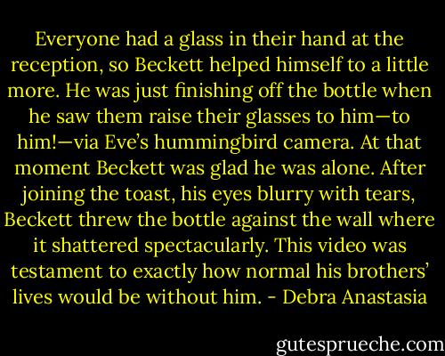 Everyone had a glass in their hand at the reception, so Beckett helped himself to a little more. He was just finishing off the bottle when he saw them raise their glasses to him—to him!—via Eve’s hummingbird camera. At that moment Beckett was glad he was alone. After joining the toast, his eyes blurry with tears, Beckett threw the bottle against the wall where it shattered spectacularly. This video was testament to exactly how normal his brothers’ lives would be without him. - Debra Anastasia