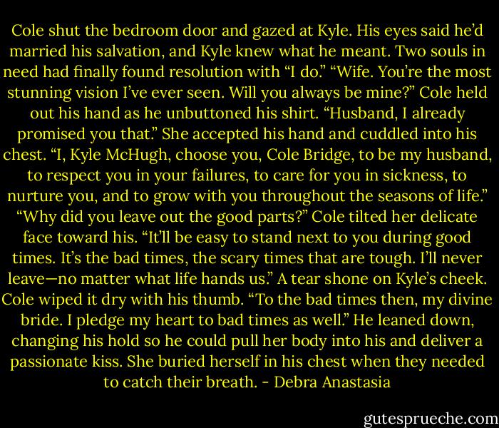 Cole shut the bedroom door and gazed at Kyle. His eyes said he’d married his salvation, and Kyle knew what he meant. Two souls in need had finally found resolution with “I do.”<br />“Wife. You’re the most stunning vision I’ve ever seen. Will you always be mine?” Cole held out his hand as he unbuttoned his shirt.<br />“Husband, I already promised you that.” She accepted his hand and cuddled into his chest. “I, Kyle McHugh, choose you, Cole Bridge, to be my husband, to respect you in your failures, to care for you in sickness, to nurture you, and to grow with you throughout the seasons of life.”<br />“Why did you leave out the good parts?” Cole tilted her delicate face toward his.<br />“It’ll be easy to stand next to you during good times. It’s the bad times, the scary times that are tough. I’ll never leave—no matter what life hands us.” A tear shone on Kyle’s cheek.<br />Cole wiped it dry with his thumb. “To the bad times then, my divine bride. I pledge my heart to bad times as well.”<br />He leaned down, changing his hold so he could pull her body into his and deliver a passionate kiss. She buried herself in his chest when they needed to catch their breath. - Debra Anastasia