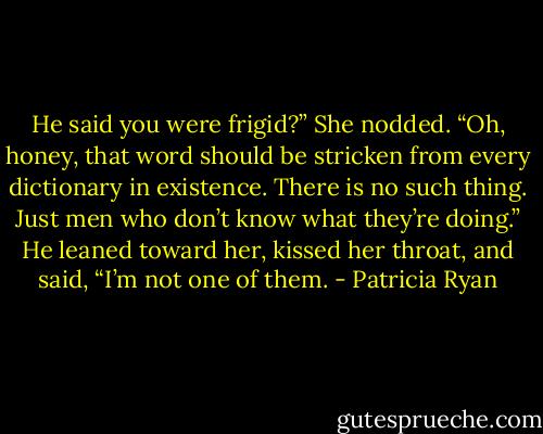 He said you were frigid?” She nodded. “Oh, honey, that word should be stricken from every dictionary in existence. There is no such thing. Just men who don’t know what they’re doing.” He leaned toward her, kissed her throat, and said, “I’m not one of them. - Patricia Ryan