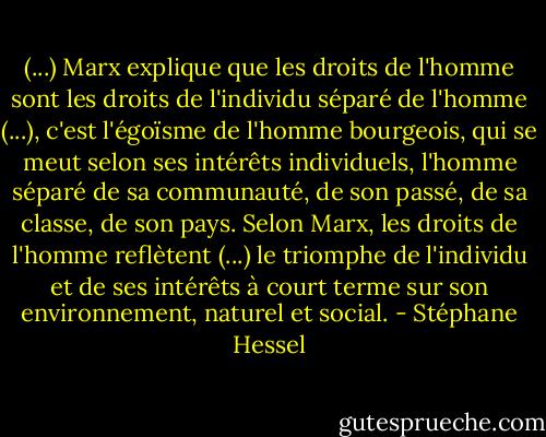 (...) Marx explique que les droits de l'homme sont les droits de l'individu séparé de l'homme (...), c'est l'égoïsme de l'homme bourgeois, qui se meut selon ses intérêts individuels, l'homme séparé de sa communauté, de son passé, de sa classe, de son pays. Selon Marx, les droits de l'homme reflètent (...) le triomphe de l'individu et de ses intérêts à court terme sur son environnement, naturel et social. - Stéphane Hessel