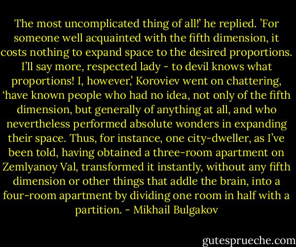 The most uncomplicated thing of all!’ he replied. ’For someone well acquainted with the fifth dimension, it costs nothing to expand space to the desired proportions. I’ll say more, respected lady - to devil knows what proportions! I, however,’ Koroviev went on chattering, ‘have known people who had no idea, not only of the fifth dimension, but generally of anything at all, and who nevertheless performed absolute wonders in expanding their space. Thus, for instance, one city-dweller, as I’ve been told, having obtained a three-room apartment on Zemlyanoy Val, transformed it instantly, without any fifth dimension or other things that addle the brain, into a four-room apartment by dividing one room in half with a partition. - Mikhail Bulgakov