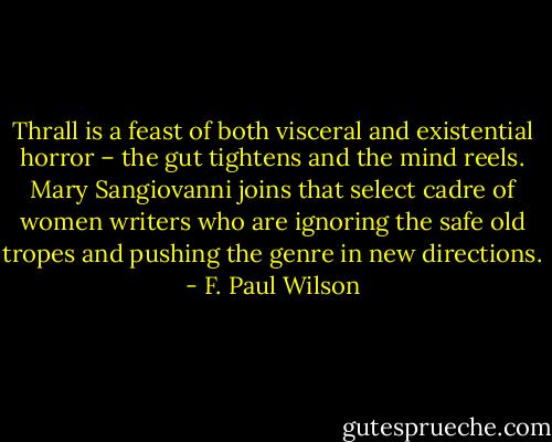 Thrall is a feast of both visceral and existential horror – the gut tightens and the mind reels. Mary Sangiovanni joins that select cadre of women writers who are ignoring the safe old tropes and pushing the genre in new directions. - F. Paul Wilson