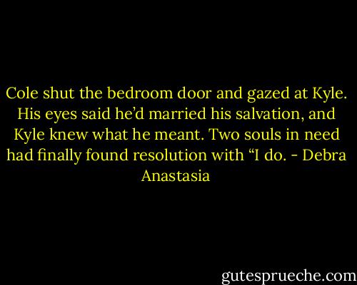 Cole shut the bedroom door and gazed at Kyle. His eyes said he’d married his salvation, and Kyle knew what he meant. Two souls in need had finally found resolution with “I do. - Debra Anastasia