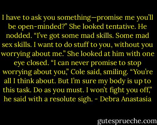 I have to ask you something—promise me you’ll be open-minded?” She looked tentative.<br />He nodded.<br />“I’ve got some mad skills. Some mad sex skills. I want to do stuff to you, without you worrying about me.” She looked at him with one eye closed.<br />“I can never promise to stop worrying about you,” Cole said, smiling. “You’re all I think about. But I’m sure my body is up to this task. Do as you must. I won’t fight you off,” he said with a resolute sigh. - Debra Anastasia