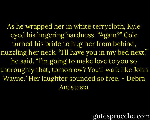 As he wrapped her in white terrycloth, Kyle eyed his lingering hardness. “Again?”<br />Cole turned his bride to hug her from behind, nuzzling her neck. “I’ll have you in my bed next,” he said. “I’m going to make love to you so thoroughly that, tomorrow? You’ll walk like John Wayne.”<br />Her laughter sounded so free. - Debra Anastasia