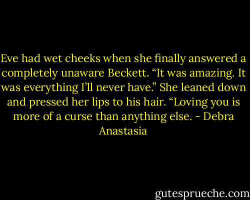 Eve had wet cheeks when she finally answered a completely unaware Beckett. “It was amazing. It was everything I’ll never have.” She leaned down and pressed her lips to his hair. “Loving you is more of a curse than anything else. - Debra Anastasia