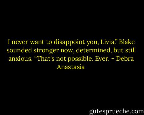 I never want to disappoint you, Livia.” Blake sounded stronger now, determined, but still anxious.<br />“That’s not possible. Ever. - Debra Anastasia