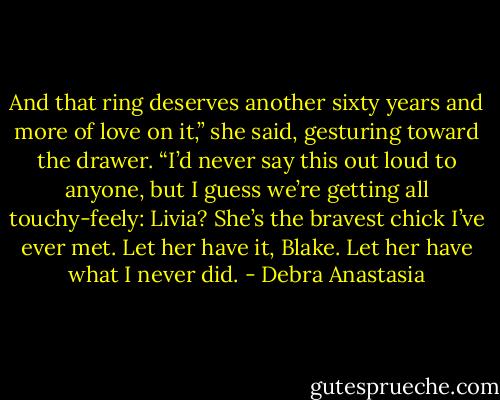 And that ring deserves another sixty years and more of love on it,” she said, gesturing toward the drawer. “I’d never say this out loud to anyone, but I guess we’re getting all touchy-feely: Livia? She’s the bravest chick I’ve ever met. Let her have it, Blake. Let her have what I never did. - Debra Anastasia