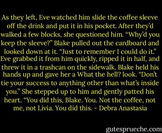 As they left, Eve watched him slide the coffee sleeve off the drink and put it in his pocket.<br />After they’d walked a few blocks, she questioned him. “Why’d you keep the sleeve?”<br />Blake pulled out the cardboard and looked down at it. “Just to remember I could do it.”<br />Eve grabbed it from him quickly, ripped it in half, and threw it in a trashcan on the sidewalk. Blake held his hands up and gave her a What the hell? look.<br />“Don’t tie your success to anything other than what’s inside you.” She stepped up to him and gently patted his heart. “You did this, Blake. You. Not the coffee, not me, not Livia. You did this. - Debra Anastasia