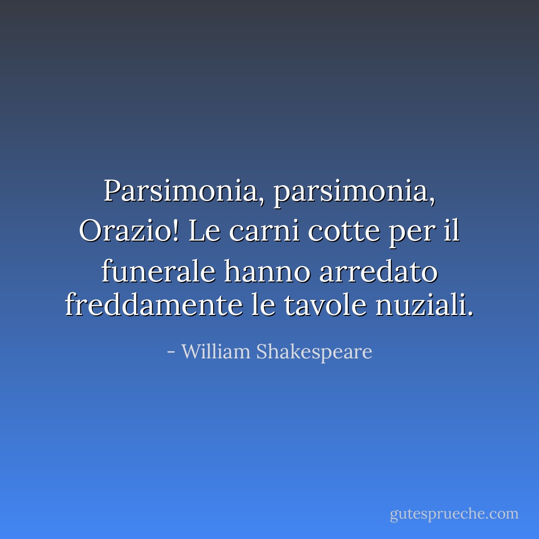 Parsimonia, parsimonia, Orazio! Le carni cotte per il funerale hanno arredato freddamente le tavole nuziali. - William Shakespeare