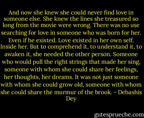 And now she knew she could never find love in someone else. She knew the lines she treasured so long from the movie were wrong. There was no use searching for love in someone who was born for her. Even if he existed. Love existed in her own self. Inside her. But to comprehend it, to understand it, to awaken it, she needed the other person. Someone who would pull the right strings that made her sing, someone with whom she could share her feelings, her thoughts, her dreams. It was not just someone with whom she could grow old, someone with whom she could share the murmur of the brook. - Debashis Dey