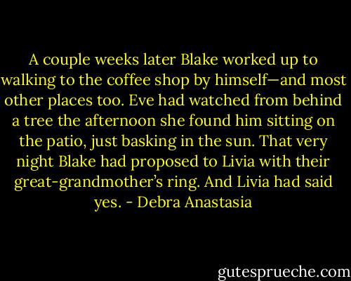 A couple weeks later Blake worked up to walking to the coffee shop by himself—and most other places too. Eve had watched from behind a tree the afternoon she found him sitting on the patio, just basking in the sun. That very night Blake had proposed to Livia with their great-grandmother’s ring. And Livia had said yes. - Debra Anastasia