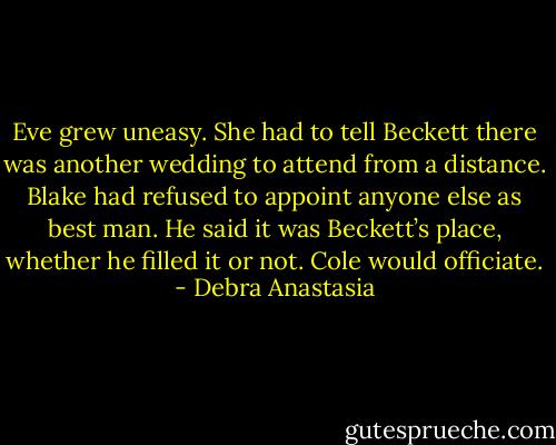 Eve grew uneasy. She had to tell Beckett there was another wedding to attend from a distance. Blake had refused to appoint anyone else as best man. He said it was Beckett’s place, whether he filled it or not. Cole would officiate. - Debra Anastasia