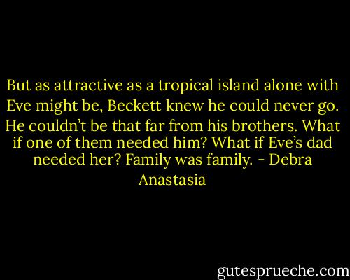 But as attractive as a tropical island alone with Eve might be, Beckett knew he could never go. He couldn’t be that far from his brothers. What if one of them needed him? What if Eve’s dad needed her? Family was family. - Debra Anastasia