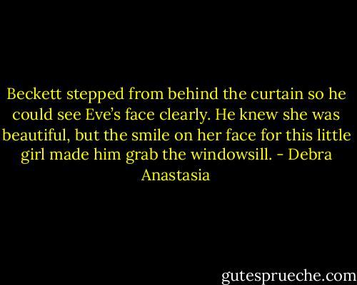 Beckett stepped from behind the curtain so he could see Eve’s face clearly. He knew she was beautiful, but the smile on her face for this little girl made him grab the windowsill. - Debra Anastasia