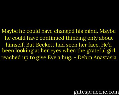 Maybe he could have changed his mind. Maybe he could have continued thinking only about himself. But Beckett had seen her face. He’d been looking at her eyes when the grateful girl reached up to give Eve a hug. - Debra Anastasia