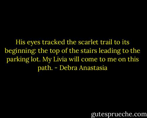 His eyes tracked the scarlet trail to its beginning: the top of the stairs leading to the parking lot.<br />My Livia will come to me on this path. - Debra Anastasia