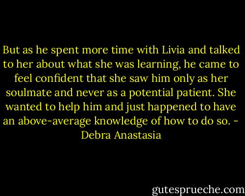 But as he spent more time with Livia and talked to her about what she was learning, he came to feel confident that she saw him only as her soulmate and never as a potential patient. She wanted to help him and just happened to have an above-average knowledge of how to do so. - Debra Anastasia