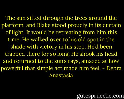 The sun sifted through the trees around the platform, and Blake stood proudly in its curtain of light. It would be retreating from him this time. He walked over to his old spot in the shade with victory in his step. He’d been trapped there for so long. He shook his head and returned to the sun’s rays, amazed at how powerful that simple act made him feel. - Debra Anastasia