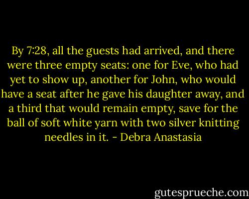 By 7:28, all the guests had arrived, and there were three empty seats: one for Eve, who had yet to show up, another for John, who would have a seat after he gave his daughter away, and a third that would remain empty, save for the ball of soft white yarn with two silver knitting needles in it. - Debra Anastasia