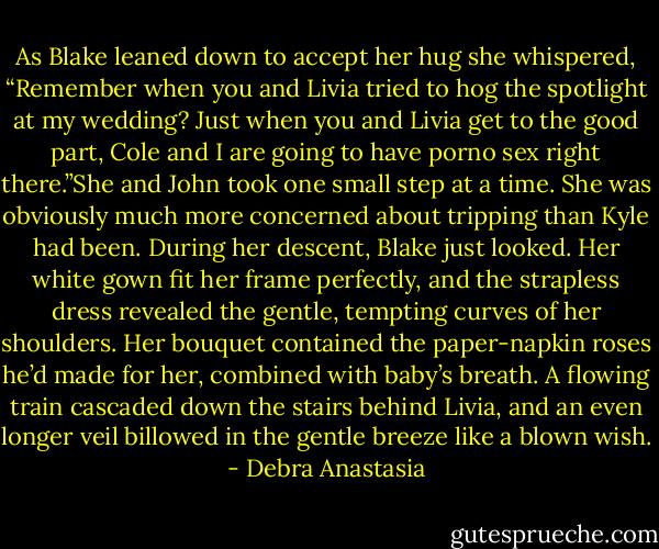 As Blake leaned down to accept her hug she whispered, “Remember when you and Livia tried to hog the spotlight at my wedding? Just when you and Livia get to the good part, Cole and I are going to have porno sex right there.”She and John took one small step at a time. She was obviously much more concerned about tripping than Kyle had been. During her descent, Blake just looked. Her white gown fit her frame perfectly, and the strapless dress revealed the gentle, tempting curves of her shoulders. Her bouquet contained the paper-napkin roses he’d made for her, combined with baby’s breath. A flowing train cascaded down the stairs behind Livia, and an even longer veil billowed in the gentle breeze like a blown wish. - Debra Anastasia