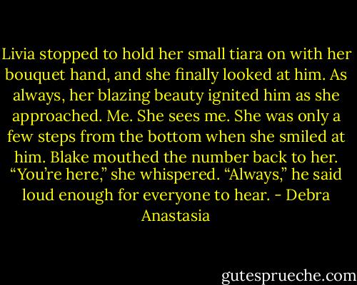 Livia stopped to hold her small tiara on with her bouquet hand, and she finally looked at him. As always, her blazing beauty ignited him as she approached.<br />Me. She sees me.<br />She was only a few steps from the bottom when she smiled at him. Blake mouthed the number back to her.<br />“You’re here,” she whispered.<br />“Always,” he said loud enough for everyone to hear. - Debra Anastasia