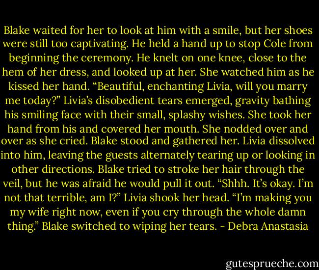 Blake waited for her to look at him with a smile, but her shoes were still too captivating. He held a hand up to stop Cole from beginning the ceremony. He knelt on one knee, close to the hem of her dress, and looked up at her. She watched him as he kissed her hand.<br />“Beautiful, enchanting Livia, will you marry me today?”<br />Livia’s disobedient tears emerged, gravity bathing his smiling face with their small, splashy wishes. She took her hand from his and covered her mouth. She nodded over and over as she cried.<br />Blake stood and gathered her. Livia dissolved into him, leaving the guests alternately tearing up or looking in other directions.<br />Blake tried to stroke her hair through the veil, but he was afraid he would pull it out. “Shhh. It’s okay. I’m not that terrible, am I?”<br />Livia shook her head.<br />“I’m making you my wife right now, even if you cry through the whole damn thing.” Blake switched to wiping her tears. - Debra Anastasia