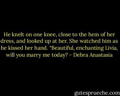 He knelt on one knee, close to the hem of her dress, and looked up at her. She watched him as he kissed her hand.<br />“Beautiful, enchanting Livia, will you marry me today? - Debra Anastasia