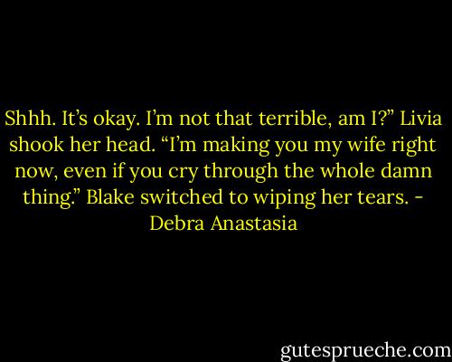 Shhh. It’s okay. I’m not that terrible, am I?”<br />Livia shook her head.<br />“I’m making you my wife right now, even if you cry through the whole damn thing.” Blake switched to wiping her tears. - Debra Anastasia
