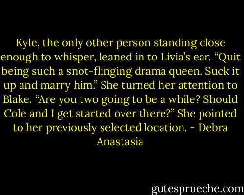 Kyle, the only other person standing close enough to whisper, leaned in to Livia’s ear. “Quit being such a snot-flinging drama queen. Suck it up and marry him.” She turned her attention to Blake. “Are you two going to be a while? Should Cole and I get started over there?” She pointed to her previously selected location. - Debra Anastasia