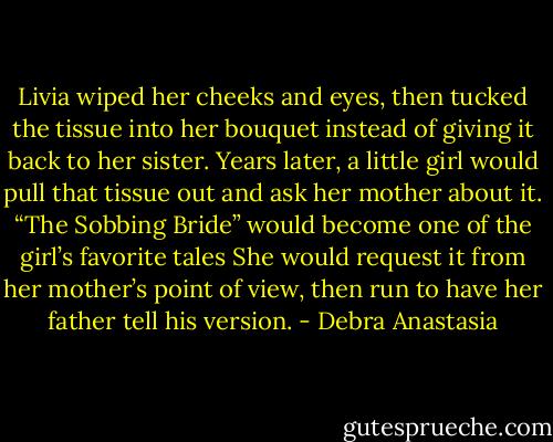 Livia wiped her cheeks and eyes, then tucked the tissue into her bouquet instead of giving it back to her sister.<br />Years later, a little girl would pull that tissue out and ask her mother about it. “The Sobbing Bride” would become one of the girl’s favorite tales She would request it from her mother’s point of view, then run to have her father tell his version. - Debra Anastasia