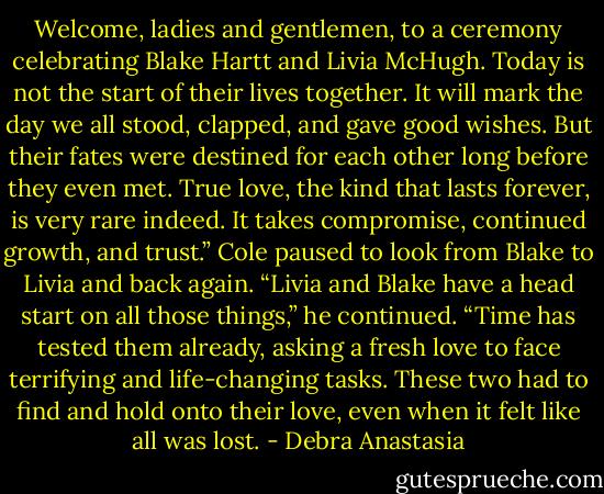 Welcome, ladies and gentlemen, to a ceremony celebrating Blake Hartt and Livia McHugh. Today is not the start of their lives together. It will mark the day we all stood, clapped, and gave good wishes. But their fates were destined for each other long before they even met. True love, the kind that lasts forever, is very rare indeed. It takes compromise, continued growth, and trust.”<br />Cole paused to look from Blake to Livia and back again. “Livia and Blake have a head start on all those things,” he continued. “Time has tested them already, asking a fresh love to face terrifying and life-changing tasks. These two had to find and hold onto their love, even when it felt like all was lost. - Debra Anastasia