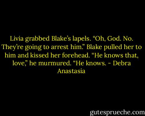 Livia grabbed Blake’s lapels. “Oh, God. No. They’re going to arrest him.”<br />Blake pulled her to him and kissed her forehead. “He knows that, love,” he murmured. “He knows. - Debra Anastasia