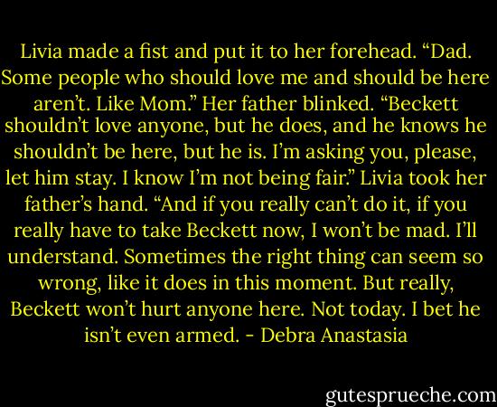 Livia made a fist and put it to her forehead. “Dad. Some people who should love me and should be here aren’t. Like Mom.”<br />Her father blinked.<br />“Beckett shouldn’t love anyone, but he does, and he knows he shouldn’t be here, but he is. I’m asking you, please, let him stay. I know I’m not being fair.” Livia took her father’s hand. “And if you really can’t do it, if you really have to take Beckett now, I won’t be mad. I’ll understand. Sometimes the right thing can seem so wrong, like it does in this moment. But really, Beckett won’t hurt anyone here. Not today. I bet he isn’t even armed. - Debra Anastasia
