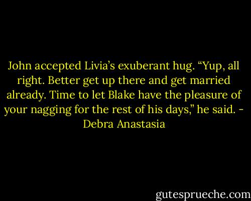 John accepted Livia’s exuberant hug. “Yup, all right. Better get up there and get married already. Time to let Blake have the pleasure of your nagging for the rest of his days,” he said. - Debra Anastasia