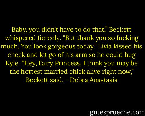 Baby, you didn’t have to do that,” Beckett whispered fiercely. “But thank you so fucking much. You look gorgeous today.”<br />Livia kissed his cheek and let go of his arm so he could hug Kyle.<br />“Hey, Fairy Princess, I think you may be the hottest married chick alive right now,” Beckett said. - Debra Anastasia