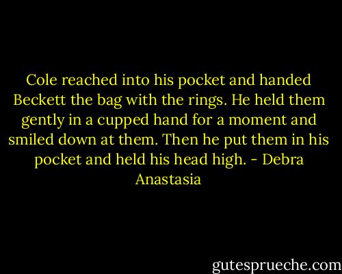 Cole reached into his pocket and handed Beckett the bag with the rings. He held them gently in a cupped hand for a moment and smiled down at them. Then he put them in his pocket and held his head high. - Debra Anastasia
